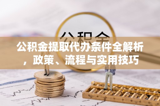 麻阳公积金提取代办条件全解析，政策、流程与实用技巧