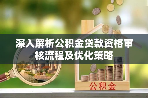 麻阳深入解析公积金贷款资格审核流程及优化策略