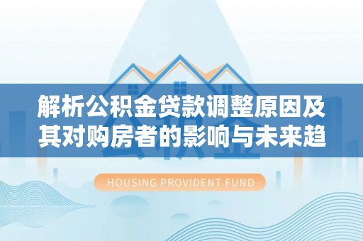 麻阳解析公积金贷款调整原因及其对购房者的影响与未来趋势