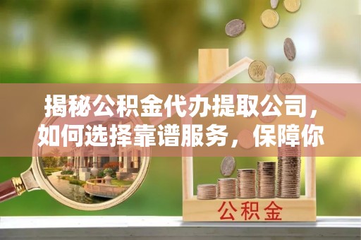 麻阳揭秘公积金代办提取公司，如何选择靠谱服务，保障你的资金安全