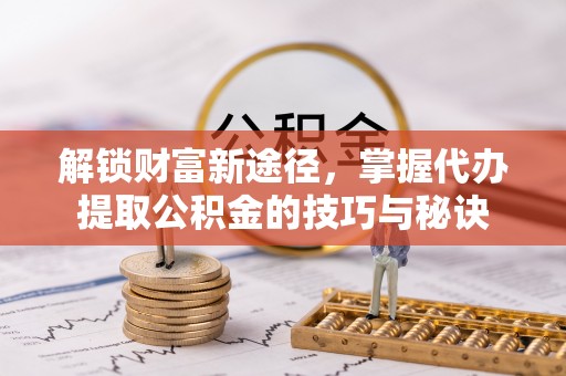 麻阳解锁财富新途径，掌握代办提取公积金的技巧与秘诀