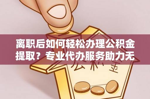 麻阳离职后如何轻松办理公积金提取？专业代办服务助力无忧