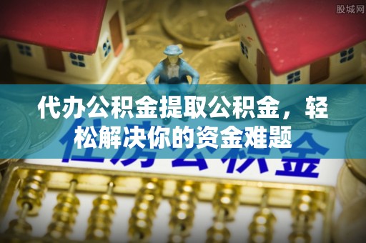 麻阳代办公积金提取公积金，轻松解决你的资金难题