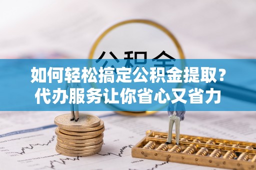 麻阳如何轻松搞定公积金提取？代办服务让你省心又省力