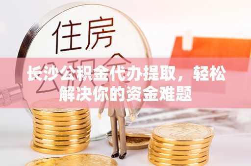 麻阳长沙公积金代办提取，轻松解决你的资金难题