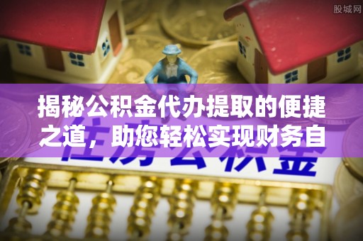 麻阳揭秘公积金代办提取的便捷之道，助您轻松实现财务自由