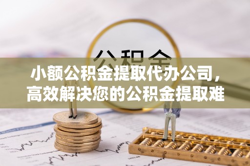 麻阳小额公积金提取代办公司，高效解决您的公积金提取难题
