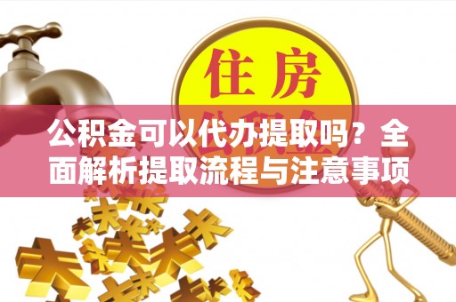 麻阳公积金可以代办提取吗？全面解析提取流程与注意事项