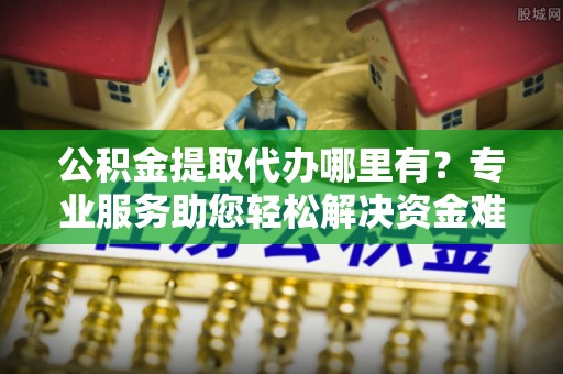 麻阳公积金提取代办哪里有？专业服务助您轻松解决资金难题
