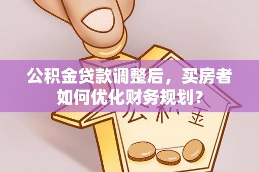 麻阳公积金贷款调整后，买房者如何优化财务规划？