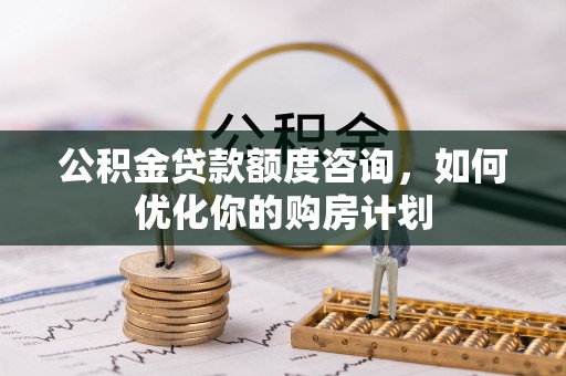 麻阳公积金贷款额度咨询，如何优化你的购房计划
