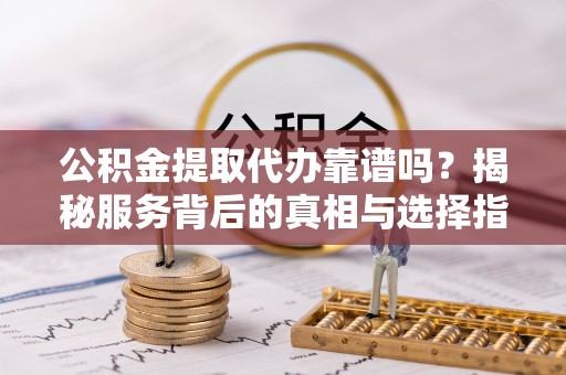 麻阳公积金提取代办靠谱吗？揭秘服务背后的真相与选择指南