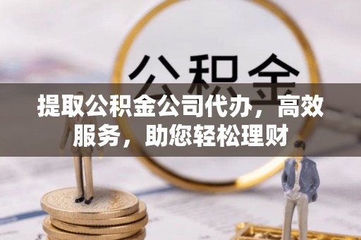 麻阳提取公积金公司代办，高效服务，助您轻松理财