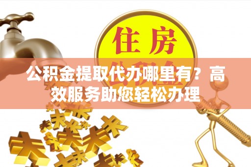 麻阳公积金提取代办哪里有？高效服务助您轻松办理