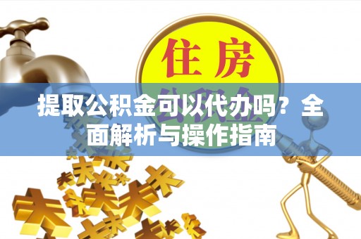 麻阳提取公积金可以代办吗？全面解析与操作指南