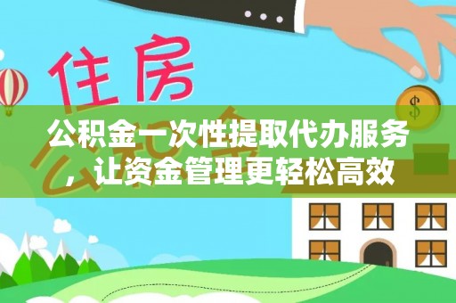 麻阳公积金一次性提取代办服务，让资金管理更轻松高效