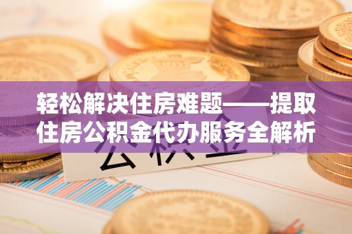 麻阳轻松解决住房难题——提取住房公积金代办服务全解析