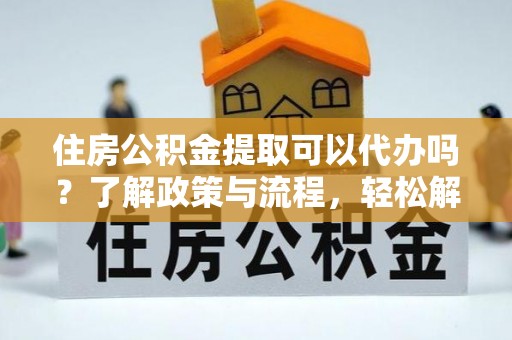 麻阳住房公积金提取可以代办吗？了解政策与流程，轻松解决你的疑问