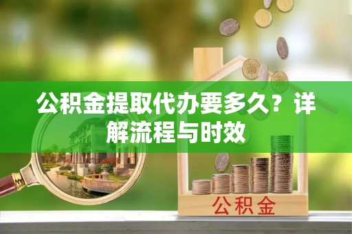 麻阳公积金提取代办要多久？详解流程与时效
