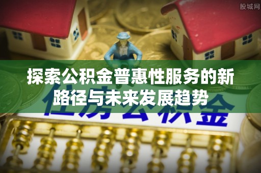 麻阳探索公积金普惠性服务的新路径与未来发展趋势