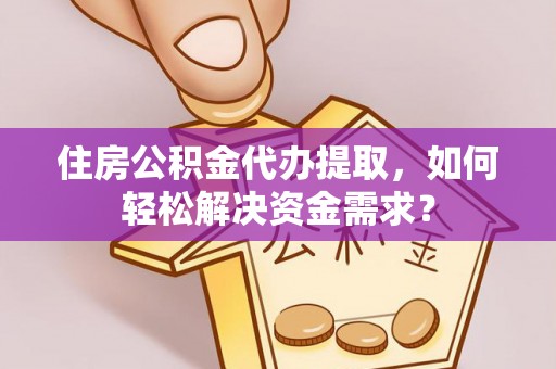 麻阳住房公积金代办提取，如何轻松解决资金需求？