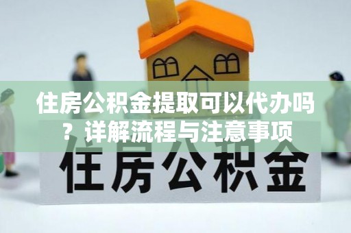麻阳住房公积金提取可以代办吗？详解流程与注意事项