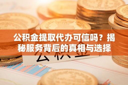 麻阳公积金提取代办可信吗？揭秘服务背后的真相与选择
