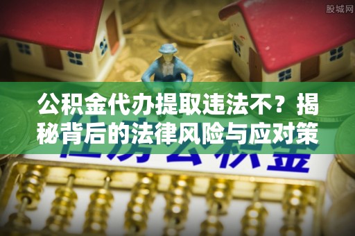 麻阳公积金代办提取违法不？揭秘背后的法律风险与应对策略