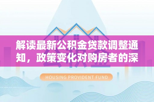 麻阳解读最新公积金贷款调整通知，政策变化对购房者的深远影响