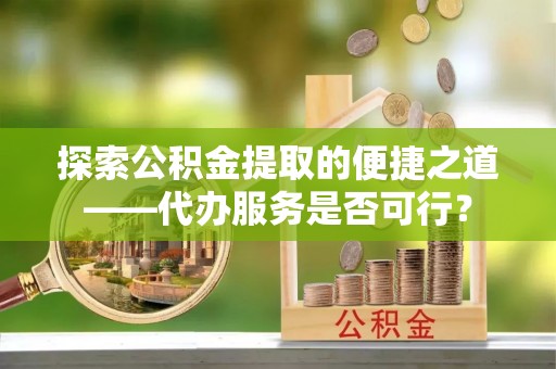 麻阳探索公积金提取的便捷之道——代办服务是否可行？