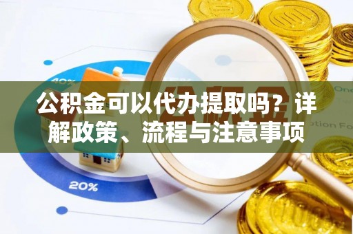 麻阳公积金可以代办提取吗？详解政策、流程与注意事项