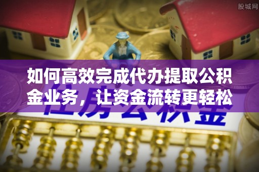 麻阳如何高效完成代办提取公积金业务，让资金流转更轻松