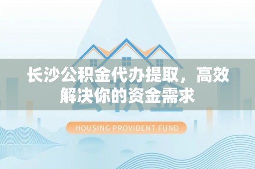 麻阳长沙公积金代办提取，高效解决你的资金需求