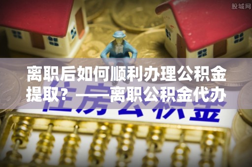 麻阳离职后如何顺利办理公积金提取？——离职公积金代办提取全攻略