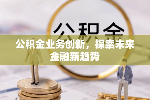 麻阳公积金业务创新，探索未来金融新趋势
