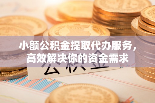 麻阳小额公积金提取代办服务，高效解决你的资金需求