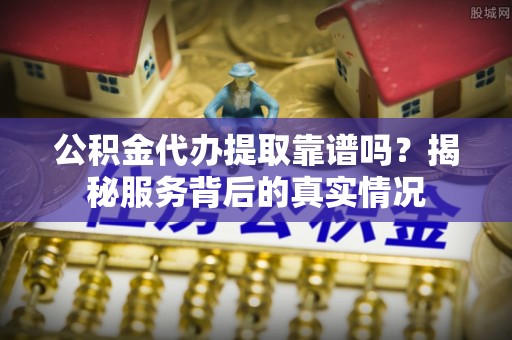 麻阳公积金代办提取靠谱吗？揭秘服务背后的真实情况