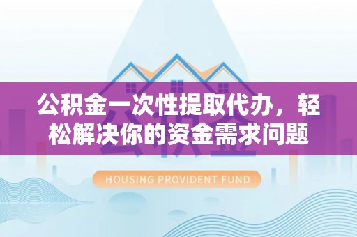 麻阳公积金一次性提取代办，轻松解决你的资金需求问题