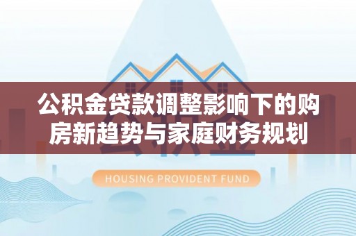 麻阳公积金贷款调整影响下的购房新趋势与家庭财务规划