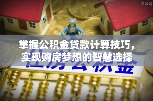 麻阳掌握公积金贷款计算技巧，实现购房梦想的智慧选择