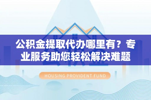 麻阳公积金提取代办哪里有？专业服务助您轻松解决难题