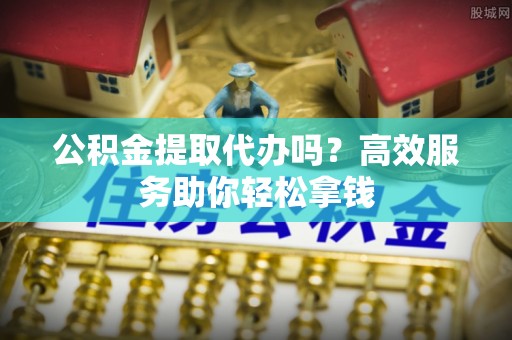 麻阳公积金提取代办吗？高效服务助你轻松拿钱