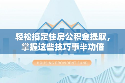 麻阳轻松搞定住房公积金提取，掌握这些技巧事半功倍