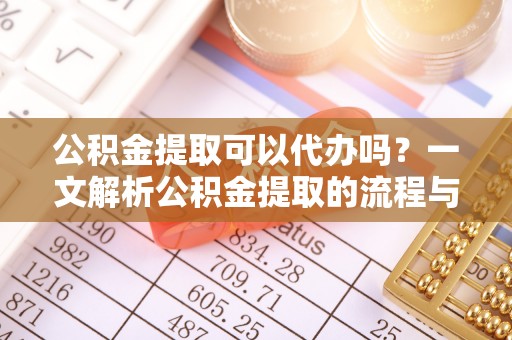 麻阳公积金提取可以代办吗？一文解析公积金提取的流程与注意事项