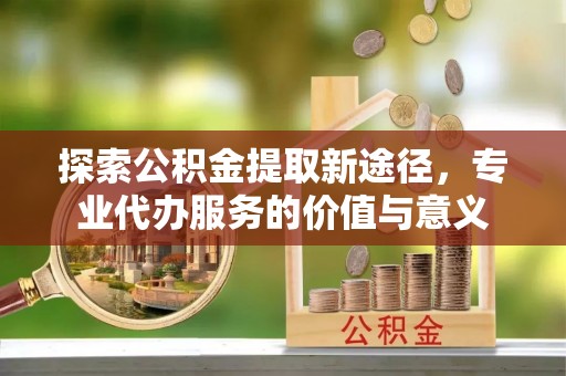麻阳探索公积金提取新途径，专业代办服务的价值与意义
