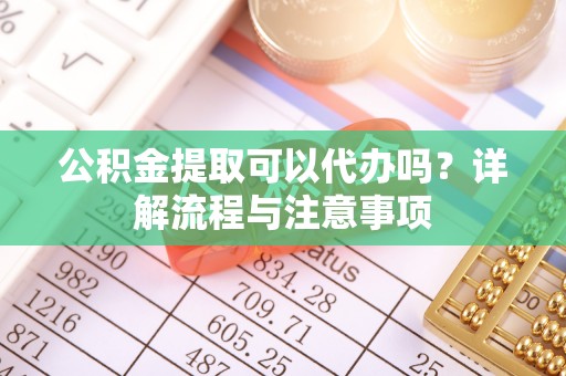 麻阳公积金提取可以代办吗？详解流程与注意事项