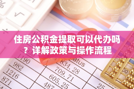 麻阳住房公积金提取可以代办吗？详解政策与操作流程