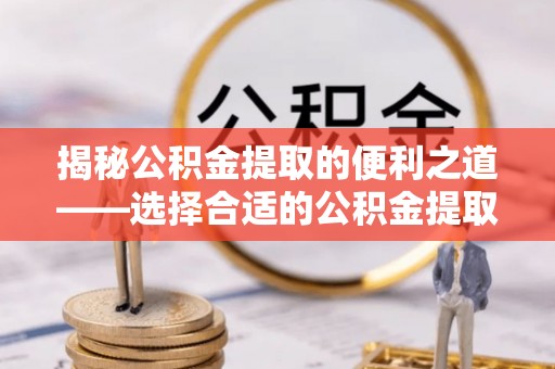 麻阳揭秘公积金提取的便利之道——选择合适的公积金提取代办公司是关键