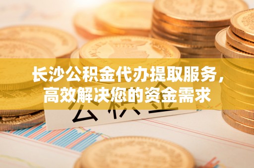 麻阳长沙公积金代办提取服务，高效解决您的资金需求