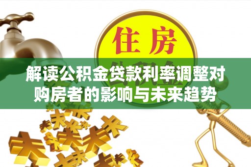 麻阳解读公积金贷款利率调整对购房者的影响与未来趋势